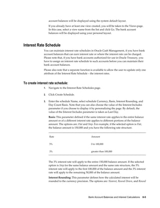 account balances will be displayed using the system default layout.
                    If you already have at least one view created, you will be taken to the Views page.
                    In this case, select a view name from the list and click Go. The bank account
                    balances will be displayed using your personal layout.



Interest Rate Schedule
               You can maintain interest rate schedules in Oracle Cash Management, if you have bank
               account balances that can earn interest rate or where the interest rate can be charged.
               Please note that, if you have bank accounts authorized for use in Oracle Treasury, you
               have to assign an interest rate schedule to such accounts before you can maintain their
               bank account balances.
               Please also note that a separate function is available to allow the user to update only one
               attribute of the Interest Rate Schedule – the interest rates.


To create interest rate schedule:
               1.   Navigate to the Interest Rate Schedules page.

               2.   Click Create Schedule.

               3.   Enter the schedule Name, select schedule Currency, Basis, Interest Rounding, and
                    Day Count Basis. Note that you can also choose the value of the Interest Includes
                    parameter if you choose to display it by personalizing the page. By default, the
                    value of the Interest Includes parameter is taken as Last Day.
                    Basis: This parameter defined if the same interest rate applies to the entire balance
                    amount or of a different interest rate applies to different portions of the balance
                    amount. The options are: Flat and Step. For example, if the selected option is Flat,
                    the balance amount is 150,000 and you have the following rate structure.


                    Rate                                  Amount


                    5%                                    0 to 100,000


                    3%                                    greater than 100,000



                    The 3% interest rate will apply to the entire 150,000 balance amount. If the selected
                    option is Step for the same balance amount and the same rate structure, the 5%
                    interest rate will apply to the first 100,000 of the balance amount and the 3% interest
                    rate will apply to the remaining 50,000 of the balance amount.
                    Interest Rounding: This parameter defines how the calculated interest will be
                    rounded to the currency precision. The options are: Nearest, Round Down, and Round




                                                       Bank Account Balances and Interest Calculations    8-5
 