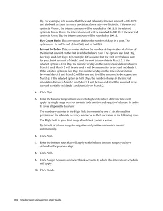 Up. For example, let's assume that the exact calculated interest amount is 100.1078
                      and the bank account currency precision allows only two decimals. If the selected
                      option is Nearest, the interest amount will be rounded to 100.11. If the selected
                      option is Round Down, the interest amount will be rounded to 100.10. If the selected
                      option is Round Up, the interest amount will be rounded to 100.11.
                      Day Count Basis: This convention defines the number of days in a year. The
                      options are: Actual/Actual, Actual/360, and Actual/365.
                      Interest Includes: This parameter defines the number of days in the calculation of
                      the interest amount on the first available balance date. The options are: First Day,
                      Last Day, and Both Days. For example, let's assume that the first ever balance date
                      for your bank account is March 1 and the next balance date is March 2. If the
                      selected option is First Day, the number of days in the interest calculation between
                      March 1 and March 2 will be one and it will be assumed to be accrued on March 1.
                      If the selected option is Last Day, the number of days in the interest calculation
                      between March 1 and March 2 will be one and it will be assumed to be accrued on
                      March 2. If the selected option is Both Days, the number of days in the interest
                      calculation between March 1 and March 2 will be two and it will be assumed to be
                      accrued partially on March 1 and partially on March 2.

                 4.   Click Next.

                 5.   Enter the balance ranges (from lowest to highest) to which different rates will
                      apply. A single range may not contain both positive and negative balances. In order
                      to cover all possible balances:
                      The number you enter in the High field increments by one (1) in the smallest
                      precision of the schedule currency and serve as the Low value in the following row.
                      The High field in your final range should not contain a value.
                      By default, a balance range for negative and positive amounts is created
                      automatically.

                 6.   Click Next.

                 7.   Enter the interest rates that will apply to the balance amount ranges you have
                      defined in the previous step.

                 8.   Click Next.

                 9.   Click Assign Accounts and select bank accounts to which this interest rate schedule
                      will apply.

                 10. Click Finish.




8-6    Oracle Cash Management User Guide
 