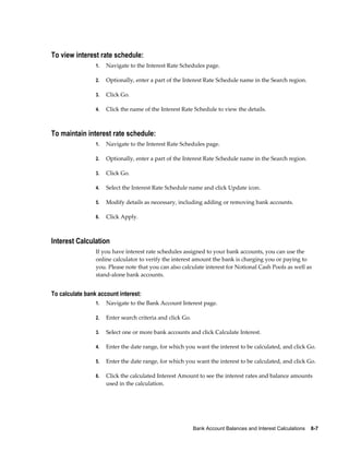 To view interest rate schedule:
                 1.   Navigate to the Interest Rate Schedules page.

                 2.   Optionally, enter a part of the Interest Rate Schedule name in the Search region.

                 3.   Click Go.

                 4.   Click the name of the Interest Rate Schedule to view the details.



To maintain interest rate schedule:
                 1.   Navigate to the Interest Rate Schedules page.

                 2.   Optionally, enter a part of the Interest Rate Schedule name in the Search region.

                 3.   Click Go.

                 4.   Select the Interest Rate Schedule name and click Update icon.

                 5.   Modify details as necessary, including adding or removing bank accounts.

                 6.   Click Apply.



Interest Calculation
                 If you have interest rate schedules assigned to your bank accounts, you can use the
                 online calculator to verify the interest amount the bank is charging you or paying to
                 you. Please note that you can also calculate interest for Notional Cash Pools as well as
                 stand-alone bank accounts.


To calculate bank account interest:
                 1.   Navigate to the Bank Account Interest page.

                 2.   Enter search criteria and click Go.

                 3.   Select one or more bank accounts and click Calculate Interest.

                 4.   Enter the date range, for which you want the interest to be calculated, and click Go.

                 5.   Enter the date range, for which you want the interest to be calculated, and click Go.

                 6.   Click the calculated Interest Amount to see the interest rates and balance amounts
                      used in the calculation.




                                                            Bank Account Balances and Interest Calculations    8-7
 