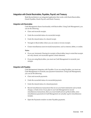 Integration with Oracle Receivables, Payables, Payroll, and Treasury
                 Bank Reconciliation is an integrated application that works with Oracle Receivables,
                 Oracle Payables, Oracle Payroll, and Oracle Treasury.


Integration with Receivables
                 Cash Management shares functionality with Receivables. Using Cash Management, you
                 can do the following:
                 •   Clear and reconcile receipts.

                 •   Undo the reconciled status of a reconciled receipt.

                 •   Undo the cleared status of a cleared receipt.

                 •   Navigate to Receivables where you can create or reverse receipts.

                 •   Create miscellaneous (non-invoiced) transactions, such as interest, debits, or credits.

                 Notes:
                 •   If you use Automatic Clearing for receipts in Receivables, keep in mind that receipts
                     are only cleared, not reconciled against a bank statement.

                 •   If you are using Receivables, you must use Cash Management to reconcile your
                     receipts.


Integration with Payables
                 Cash Management integrates with Payables. If you are using Payables, you must use
                 Cash Management to reconcile your payment transactions. Using Cash Management,
                 you can do the following:
                 •   Clear and reconcile payments.

                 •   Undo the reconciled status of a reconciled payment.

                 •   Undo the cleared status of a cleared payment.

                 •   Record miscellaneous transactions that are on your bank statements such as bank
                     charges, or bank errors. If you plan to use Cash Management to record
                     miscellaneous transactions, then you must install and set up Receivables, since
                     miscellaneous payments in Cash Management are actually negative miscellaneous
                     receipts.

                 •   Open the Payments window to enter Payables payments.




                                                                                            Overview    1-11
 