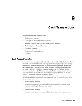 9
                                                       Cash Transactions

           This chapter covers the following topics:
           •    Bank Account Transfers
           •    Creating Bank Account Transfers Manually
           •    Viewing, Updating, and Canceling Bank Account Transfers
           •    Authorizing Bank Account Transfers
           •    Processing Payments
           •    Generating Accounting Entries
           •    Cashflows



Bank Account Transfers
           Bank account transfers represent fund transfers between internal bank accounts. You
           can create bank account transfers manually or automatically through Cash Leveling
           process (see Cash Positioning section for more details) and/or Sweep Transactions
           Generation concurrent program. The access to bank account transfer creation for a
           particular legal entity is subject to bank account use security. The bank account
           transfers are reflected in Cash Position automatically. Payment processing for bank
           account transfers is managed using Oracle Payments. Journal entries are created
           through a centralized subledger accounting engine.
           The following bank account transfers are supported from the point of view of bank
           account ownership:
           1.   Intra-Company Transfers
                Intra-company transfers represent cash transfers between two internal bank
                accounts that belong to the same legal entity.

           2.   Inter-Company Transfers
                Inter-company transfers represent cash transfers between two internal bank




                                                                            Cash Transactions    9-1
 