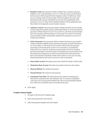 •   Repetitive Code: This parameter defines whether this is repetitive payment
                           template or not. If the parameter is set to Yes, then the source and destination
                           bank accounts will be required for the template creation. Furthermore, when
                           you are creating a bank account transfer with this template, the source and
                           destination bank accounts will default in and will not be updateable. If the
                           parameter is set to No, then all the template attributes will be updateable after
                           they default in during bank account transfer creation.

                       •   Authorize Transfer: This parameter defines whether the bank account transfer
                           created using this template requires authorization before it can be processed for
                           payment in Oracle Payments or not. If you select Yes, the bank account transfer
                           has to be manually authorized before it can be paid. If you select No, the bank
                           account transfer will be automatically authorized for payment as soon as it is
                           created and validated.

                       •   Settle Transaction: This parameter defines whether the bank account transfer
                           created using this template requires payment processing in Oracle Payments or
                           not. If you select Yes, the bank account transfer will be routed for payment
                           processing in Oracle Payments as soon as it is manually or automatically
                           authorized. If you select No, the bank account transfer will not be routed for
                           payment processing in Oracle Payments. Excluding bank account transfer from
                           the payment processing may be useful when the payment instructions have
                           been communicated to the bank outside of the system or if you are not using
                           Oracle Payments but still want to account for such a transaction.

                       •   Source Bank Account: The bank account from which the transfer will be made.

                       •   Destination Bank Account: The bank account that will receive the transfer.

                       •   Payment Method: The method of payment.

                       •   Payment Reason: The reason for the payment.

                       •   Anticipated Value Date: This field indicates the number of clearing days
                           between the transaction date and settlement date. If a value for anticipated
                           value days exist in the payment method, this value will automatically default
                           here. However, the default can be overwritten by the user.


                  4.   Click Apply.


To Update a Payment Template:
                  1.   Navigate to the Payment Templates page.

                  2.   Enter search parameters and click Go.

                  3.   Select the payment template and click Update.




                                                                                       Cash Transactions    9-3
 