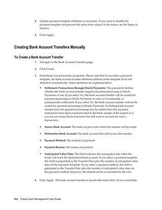 4.   Update payment template attributes as necessary. If you want to disable the
                      payment template and prevent the users from using it in the future, set the Status to
                      Inactive.

                 5.   Click Apply.



Creating Bank Account Transfers Manually

To Create a Bank Account Transfer
                 1.   Navigate to the Bank Account Transfers page.

                 2.   Click Create.

                 3.   Enter bank account transfer properties. Please note that if you select a payment
                      template, the bank account transfer attributes defined at the template level will
                      default in automatically. Select attributes are explained below.
                      •   Settlement Transactions through Oracle Payments: This parameter defines
                          whether the bank account transfer requires payment processing in Oracle
                          Payments or not. If you select Yes, the bank account transfer will be routed for
                          payment processing in Oracle Payments as soon as it is manually or
                          automatically authorized. If you select No, the bank account transfer will not be
                          routed for payment processing in Oracle Payments. Excluding bank account
                          transfer from the payment processing may be useful when the payment
                          instructions have been communicated to the bank outside of the system or if
                          you are not using Oracle Payments but still want to account for such a
                          transaction. .

                      •   Source Bank Account: The bank account from which the transfer will be made.

                      •   Destination Bank Account: The bank account that will receive the transfer.

                      •   Payment Method: The method of payment.

                      •   Payment Reason: The reason of payment.

                      •   Anticipated Value Date: This field indicates the anticipated date when the
                          funds will reach the destination bank account. If you select a payment template,
                          this field is populated as the Transfer Date plus the number of anticipated value
                          days on the payment template. If you select a payment method, this field is
                          populated as the Transfer Date plus the number of anticipated value days on
                          the payment method. However, the default can be overwritten by the user.


                 4.   Click Apply. The bank account transfer is saved with status New. If you would like




9-4    Oracle Cash Management User Guide
 