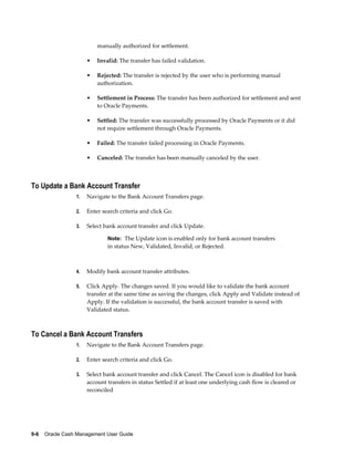 manually authorized for settlement.

                      •   Invalid: The transfer has failed validation.

                      •   Rejected: The transfer is rejected by the user who is performing manual
                          authorization.

                      •   Settlement in Process: The transfer has been authorized for settlement and sent
                          to Oracle Payments.

                      •   Settled: The transfer was successfully processed by Oracle Payments or it did
                          not require settlement through Oracle Payments.

                      •   Failed: The transfer failed processing in Oracle Payments.

                      •   Canceled: The transfer has been manually canceled by the user.



To Update a Bank Account Transfer
                 1.   Navigate to the Bank Account Transfers page.

                 2.   Enter search criteria and click Go.

                 3.   Select bank account transfer and click Update.

                              Note: The Update icon is enabled only for bank account transfers
                              in status New, Validated, Invalid, or Rejected.



                 4.   Modify bank account transfer attributes.

                 5.   Click Apply. The changes saved. If you would like to validate the bank account
                      transfer at the same time as saving the changes, click Apply and Validate instead of
                      Apply. If the validation is successful, the bank account transfer is saved with
                      Validated status.



To Cancel a Bank Account Transfers
                 1.   Navigate to the Bank Account Transfers page.

                 2.   Enter search criteria and click Go.

                 3.   Select bank account transfer and click Cancel. The Cancel icon is disabled for bank
                      account transfers in status Settled if at least one underlying cash flow is cleared or
                      reconciled




9-6    Oracle Cash Management User Guide
 