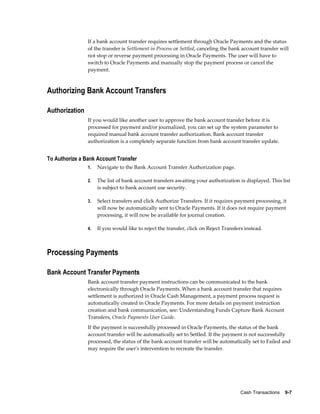 If a bank account transfer requires settlement through Oracle Payments and the status
                of the transfer is Settlement in Process or Settled, canceling the bank account transfer will
                not stop or reverse payment processing in Oracle Payments. The user will have to
                switch to Oracle Payments and manually stop the payment process or cancel the
                payment.



Authorizing Bank Account Transfers

Authorization
                If you would like another user to approve the bank account transfer before it is
                processed for payment and/or journalized, you can set up the system parameter to
                required manual bank account transfer authorization. Bank account transfer
                authorization is a completely separate function from bank account transfer update.


To Authorize a Bank Account Transfer
                1.   Navigate to the Bank Account Transfer Authorization page.

                2.   The list of bank account transfers awaiting your authorization is displayed. This list
                     is subject to bank account use security.

                3.   Select transfers and click Authorize Transfers. If it requires payment processing, it
                     will now be automatically sent to Oracle Payments. If it does not require payment
                     processing, it will now be available for journal creation.

                4.   If you would like to reject the transfer, click on Reject Transfers instead.



Processing Payments

Bank Account Transfer Payments
                Bank account transfer payment instructions can be communicated to the bank
                electronically through Oracle Payments. When a bank account transfer that requires
                settlement is authorized in Oracle Cash Management, a payment process request is
                automatically created in Oracle Payments. For more details on payment instruction
                creation and bank communication, see: Understanding Funds Capture Bank Account
                Transfers, Oracle Payments User Guide.
                If the payment is successfully processed in Oracle Payments, the status of the bank
                account transfer will be automatically set to Settled. If the payment is not successfully
                processed, the status of the bank account transfer will be automatically set to Failed and
                may require the user's intervention to recreate the transfer.




                                                                                      Cash Transactions    9-7
 