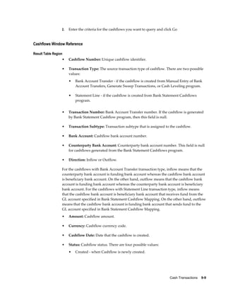 2.   Enter the criteria for the cashflows you want to query and click Go


Cashflows Window Reference

Result Table Region
                  •    Cashflow Number: Unique cashflow identifier.

                  •    Transaction Type: The source transaction type of cashflow. There are two possible
                       values:
                       •   Bank Account Transfer - if the cashflow is created from Manual Entry of Bank
                           Account Transfers, Generate Sweep Transactions, or Cash Leveling program.

                       •   Statement Line - if the cashflow is created from Bank Statement Cashflows
                           program.


                  •    Transaction Number: Bank Account Transfer number. If the cashflow is generated
                       by Bank Statement Cashflow program, then this field is null.

                  •    Transaction Subtype: Transaction subtype that is assigned to the cashflow.

                  •    Bank Account: Cashflow bank account number.

                  •    Counterparty Bank Account: Counterparty bank account number. This field is null
                       for cashflows generated from the Bank Statement Cashflows program.

                  •    Direction: Inflow or Outflow.

                  For the cashflows with Bank Account Transfer transaction type, inflow means that the
                  counterparty bank account is funding bank account whereas the cashflow bank account
                  is beneficiary bank account. On the other hand, outflow means that the cashflow bank
                  account is funding bank account whereas the counterparty bank account is beneficiary
                  bank account. For the cashflows with Statement Line transaction type, inflow means
                  that the cashflow bank account is beneficiary bank account that receives fund from the
                  GL account specified in Bank Statement Cashflow Mapping. On the other hand, outflow
                  means that the cashflow bank account is funding bank account that sends fund to the
                  GL account specified in Bank Statement Cashflow Mapping.
                  •    Amount: Cashflow amount.

                  •    Currency: Cashflow currency code.

                  •    Cashflow Date: Date that the cashflow is created.

                  •    Status: Cashflow status. There are four possible values:
                       •   Created - when Cashflow is newly created.




                                                                                     Cash Transactions    9-9
 