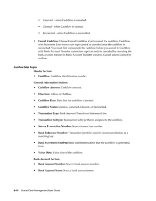 •   Canceled - when Cashflow is canceled.

                         •   Cleared - when Cashflow is cleared.

                         •   Reconciled - when Cashflow is reconciled.


                  •      Cancel Cashflow: Choose Cancel Cashflow icon to cancel the cashflow. Cashflow
                         with Statement Line transaction type cannot be canceled once the cashflow is
                         reconciled. You must first unreconcile the cashflow before you cancel it. Cashflow
                         with Bank Account Transfer transaction type can only be canceled by canceling the
                         bank account transfer in Bank Account Transfer window. Cancel actions cannot be
                         undone.


Cashflow Detail Region
                  Header Section:
                  •      Cashflow: Cashflow identification number.

                  General Information Section:
                  •      Cashflow Amount: Cashflow amount.

                  •      Direction: Inflow or Outflow.

                  •      Cashflow Date: Date that the cashflow is created

                  •      Cashflow Status: Created, Canceled, Cleared, or Reconciled.

                  •      Transaction Type: Bank Account Transfer or Statement Line.

                  •      Transaction Subtype: Transaction subtype that is assigned to the cashflow.

                  •      Source Transaction Number: Source transaction number.

                  •      Bank Reference Number: Transaction identifier used in Autoreconciliation as a
                         matching key.

                  •      Bank Statement Number: Bank statement number that the cashflow is generated
                         from.

                  •      Value Date: Value date of the cashflow.

                  Bank Account Section:
                  •      Bank Account Number: Source bank account number.

                  •      Bank Account Name: Source bank account name.




9-10    Oracle Cash Management User Guide
 