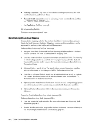•    Partially Accounted: Only some of but not all accounting events associated with
                      cashflow have 'ACCOUNTED' status.

                 •    Accounted with Error: At least one of accounting events associated with cashflow
                      has 'ACCOUNTING_ERROR' status.

                 •    Not Applicable: Cashflow canceled.

                 View Accounting Details:
                 This opens up accounting detail page.


Bank Statement Cashflows Mapping
                 You can define mapping rules for the creation of cashflows from your bank account
                 files in the Bank Statement Cashflow Mappings window, and these cashflows can be
                 accounted for and reconciled in Oracle Cash Management.
                 To Create Bank Statement Cashflow Mappings:
                 1.   Navigate to the Bank Statement Cashflow Mappings window and select the bank
                      account for which you wish to define cashflow mapping rules.

                 2.   Enter the bank transaction code or select from the list of values. Note: You will only
                      be able to set up rules for codes which have been previously defined in the Bank
                      Statement Transaction Codes window. For more information, see: Bank Statement
                      Transaction Codes.

                 3.   (Optional) Enter a search string. The search strings are used for pattern matches
                      with the information in the description field of the bank statement line.

                 4.   Enter the GL Account Number which will be used to record the receipt or expense.
                      The cash GL Account Number will be derived from the bank accounts cash GL
                      Account defined in the General Controls.

                 5.   (Optional) Enter the Reference information. This can be used for reporting purposes
                      and will be included in the journal entry associated with the created cashflow.

                 6.   (Optional) Select a Transaction Subtype. For more information, see: Transaction
                      Subtypes.

                 Proceed to Creating Cashflows from a bank statement file.
                 To Create Cashflows from Bank Statement Files:
                 1.   Load and import the bank statement. For more information, see: Importing Bank
                      Statements, page 4-13.

                 2.   Run the AutoReconciliation program for the bank statement. For more information,
                      see: Reconciling Bank Statements Automatically, page 5-1.




9-12    Oracle Cash Management User Guide
 