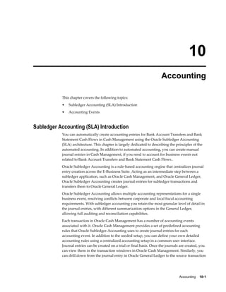 10
                                                                          Accounting

           This chapter covers the following topics:
           •   Subledger Accounting (SLA) Introduction
           •   Accounting Events



Subledger Accounting (SLA) Introduction
           You can automatically create accounting entries for Bank Account Transfers and Bank
           Statement Cash Flows in Cash Management using the Oracle Subledger Accounting
           (SLA) architecture. This chapter is largely dedicated to describing the principles of the
           automated accounting. In addition to automated accounting, you can create manual
           journal entries in Cash Management, if you need to account for business events not
           related to Bank Account Transfers and Bank Statement Cash Flows..
           Oracle Subledger Accounting is a rule-based accounting engine that centralizes journal
           entry creation across the E-Business Suite. Acting as an intermediate step between a
           subledger application, such as Oracle Cash Management, and Oracle General Ledger,
           Oracle Subledger Accounting creates journal entries for subledger transactions and
           transfers them to Oracle General Ledger.
           Oracle Subledger Accounting allows multiple accounting representations for a single
           business event, resolving conflicts between corporate and local fiscal accounting
           requirements. With subledger accounting you retain the most granular level of detail in
           the journal entries, with different summarization options in the General Ledger,
           allowing full auditing and reconciliation capabilities.
           Each transaction in Oracle Cash Management has a number of accounting events
           associated with it. Oracle Cash Management provides a set of predefined accounting
           rules that Oracle Subledger Accounting uses to create journal entries for each
           accounting event. In addition to the seeded setup, you can define your own detailed
           accounting rules using a centralized accounting setup in a common user interface.
           Journal entries can be created on a trial or final basis. Once the journals are created, you
           can view them in the transaction windows in Oracle Cash Management. Similarly, you
           can drill down from the journal entry in Oracle General Ledger to the source transaction




                                                                                     Accounting    10-1
 