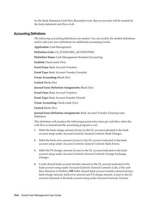 for the Bank Statement Cash Flow Recorded event, then no journals will be created for
                 the bank statement cash flow at all.


Accounting Definitions
                 The following accounting definitions are seeded. You can modify the seeded definitions
                 and/or add your own definitions for additional accounting events.
                 Application: Cash Management
                 Definition Code: CE_STANDARD_ACCOUNTING
                 Definition Name: Cash Management Standard Accounting
                 Enabled: Check mark (Yes)
                 Event Class: Bank Account Transfers
                 Event Type: Bank Account Transfer Canceled
                 Create Accounting: Blank (No)
                 Locked: Blank (No)
                 Journal Lines Definition Assignments: Blank (No)
                 Event Class: Bank Account Transfers
                 Event Type: Bank Account Transfer Cleared
                 Create Accounting: Check mark (Yes)
                 Locked: Blank (No)
                 Journal Lines Definition Assignments: Bank Account Transfer Clearing Lines
                 Definition
                 This definition will produce the following journal entry lines per cash flow when the
                 cash flow is cleared and the accounting program is run:
                 1.   Debit the bank charge amount (if any) to the GL account indicated in the bank
                      account setup under Account Controls: General Controls: Bank Charges.

                 2.   Debit the bank error amount (if any) to the GL account indicated in the bank
                      account setup under Account Controls: General Controls: Bank Errors.

                 3.   Debit the FX charges amount (if any) to the GL account indicated in the bank
                      account setup under Account Controls: General Controls: Foreign Exchange
                      Charges.

                 4.   Credit cleared bank account transfer amount to the GL account indicated in the
                      bank account setup under Account Controls: General Controls: Cash, if the cash
                      flow direction is Outflow; OR Debit cleared bank account transfer amount (minus
                      bank charge amount, bank error amount and FX charge amount, if any) to the GL
                      account indicated in the bank account setup under Account Controls: General




10-4    Oracle Cash Management User Guide
 