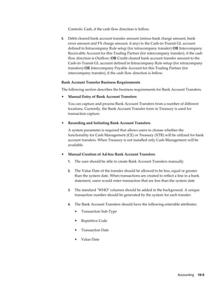 Controls: Cash, if the cash flow direction is Inflow.

5.   Debit cleared bank account transfer amount (minus bank charge amount, bank
     error amount and FX charge amount, if any) to the Cash-in-Transit GL account
     defined in Intracompany Rule setup (for intracompany transfer) OR Intercompany
     Receivable Account for this Trading Partner (for intercompany transfer), if the cash
     flow direction is Outflow; OR Credit cleared bank account transfer amount to the
     Cash-in-Transit GL account defined in Intracompany Rule setup (for intracompany
     transfers) OR Intercompany Payable Account for this Trading Partner (for
     intercompany transfer), if the cash flow direction is Inflow.

Bank Account Transfer Business Requirements
The following section describes the business requirements for Bank Account Transfers.
•    Manual Entry of Bank Account Transfers
     You can capture and process Bank Account Transfers from a number of different
     locations. Currently, the Bank Account Transfer form in Treasury is used for
     transaction capture.

•    Recording and Initiating Bank Account Transfers
     A system parameter is required that allows users to choose whether the
     functionality for Cash Management (CE) or Treasury (XTR) will be utilized for bank
     account transfers. When Treasury is not installed only Cash Management will be
     available.

•    Manual Creation of Ad-hoc Bank Account Transfers
     1.   The user should be able to create Bank Account Transfers manually

     2.   The Value Date of the transfer should be allowed to be less, equal or greater
          than the system date. When transactions are created to reflect a line in a bank
          statement, users would enter transaction that are less than the system date

     3.   The standard "WHO" columns should be added in the background. A unique
          transaction number should be generated by the system for each transfer.

     4.   The Bank Account Transfers should have the following enterable attributes:
          •   Transaction Sub-Type

          •   Repetitive Code

          •   Transaction Date

          •   Value Date




                                                                           Accounting    10-5
 