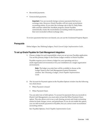 •    Reconciled payments.

               •    Unreconciled payments.

                        Important: You can reconcile foreign currency payments that have no
                        exchange rates. However, Oracle Payables will not create reconciliation
                        accounting entries. If you enter the exchange rate in the GL Daily Rates
                        table and then submit the AutoRate program, Oracle Payables
                        automatically creates the reconciliation accounting entries for payments
                        that were reconciled without exchange rates.


               To review payments that have not cleared, you can use the Unclaimed Property Report.


Prerequisite
               Define ledgers. See: Defining Ledgers, Oracle General Ledger Implementation Guide.


To set up Oracle Payables for Cash Management integration:
               1.   Choose a ledger for each responsibility when you set up your Payables application.
                    You set this primary ledger in the Choose Ledger window in Oracle Payables.
                    Payables requires you to choose a ledger for your operating unit (in a
                    multi-organization environment) or for your installation (in a single organization
                    environment).

                            Note: The ledger you enter here will be available to choose as the
                            Ledger Name in the Cash Management System Parameters
                            window. See: Choosing a Ledger, Oracle Payables Implementation
                            Guide.



               2.   The Account for Payment option in the Payables Options window has the following
                    two check boxes:
                    •   When Payment is Issued

                    •   When Payment Clears

                    You can select one or both options. To account for payments that you reconcile in
                    Oracle Cash Management, you must select at least the When Payment Clears
                    option. This also allows you to use a cash clearing account and create accounting
                    entries for bank charges, errors, and gains/losses. If you do not enable this option,
                    you can still reconcile payments in Payables, but you cannot create reconciliation
                    accounting entries.
                    See: Payables Options, Oracle Payables Implementation Guide.




                                                                                            Overview    1-13
 