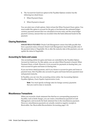 3.   The Account for Gain/Loss option in the Payables Options window has the
                      following two check boxes:
                      •   When Payment Clears

                      •   When Payment is Issued


                 You can select one or both options. Select at least the When Payment Clears option. You
                 must enable this option to account for the gain or loss between the estimated ledger
                 currency payment amount that was calculated at invoice entry and the actual ledger
                 payment currency amount that was recorded when the bank disbursed funds for the
                 payment.


Clearing Restrictions
                 ISSUED BILLS PAYABLE: Oracle Cash Management cannot clear bills payable that
                 have a payment status of Issued. Oracle Cash Management clears bills payable only if
                 the payment status is Negotiable. On or after the maturity date of the payment, you can
                 update the status to Negotiable.


Accounting for Gains and Losses
                 Any accounting entries for gains and losses are controlled by the Payables Option:
                 Account for Gain/Loss. For this option, you can select When Payment is Issued, When
                 Payment Clears, or both. However, if you account for payments at clearing time, you
                 must account for gains and losses at clearing time.
                 If you use future dated payments, and if you choose to account for gains and losses at
                 payment issue, then Payables also accounts for gains and losses between payment issue
                 and payment maturity.
                 In Payables, you can view the accounting entries online. See Accounting Options
                 Payables Options, Oracle Payables Implementation Guide.

                          Note: You must specify exchange rates for foreign currency payments
                          that you want to clear or reconcile.




Miscellaneous Transactions
                 When you reconcile a bank statement line that has no corresponding payment in
                 Payables, such as bank charges, you can create a miscellaneous payment in Cash
                 Management, and reconcile the bank statement line to the miscellaneous payment.
                 However, miscellaneous payments are actually created as negative receipts in
                 Receivables. See: Receivables Reconciliation Accounting, page 1-18.




1-14    Oracle Cash Management User Guide
 