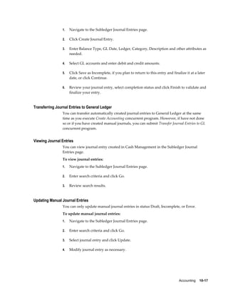 1.   Navigate to the Subledger Journal Entries page.

                 2.   Click Create Journal Entry.

                 3.   Enter Balance Type, GL Date, Ledger, Category, Description and other attributes as
                      needed.

                 4.   Select GL accounts and enter debit and credit amounts.

                 5.   Click Save as Incomplete, if you plan to return to this entry and finalize it at a later
                      date, or click Continue.

                 6.   Review your journal entry, select completion status and click Finish to validate and
                      finalize your entry.


Transferring Journal Entries to General Ledger
                 You can transfer automatically created journal entries to General Ledger at the same
                 time as you execute Create Accounting concurrent program. However, if have not done
                 so or if you have created manual journals, you can submit Transfer Journal Entries to GL
                 concurrent program.


Viewing Journal Entries
                 You can view journal entry created in Cash Management in the Subledger Journal
                 Entries page.
                 To view journal entries:
                 1.   Navigate to the Subledger Journal Entries page.

                 2.   Enter search criteria and click Go.

                 3.   Review search results.


Updating Manual Journal Entries
                 You can only update manual journal entries in status Draft, Incomplete, or Error.
                 To update manual journal entries:
                 1.   Navigate to the Subledger Journal Entries page.

                 2.   Enter search criteria and click Go.

                 3.   Select journal entry and click Update.

                 4.   Modify journal entry as necessary.




                                                                                             Accounting    10-17
 