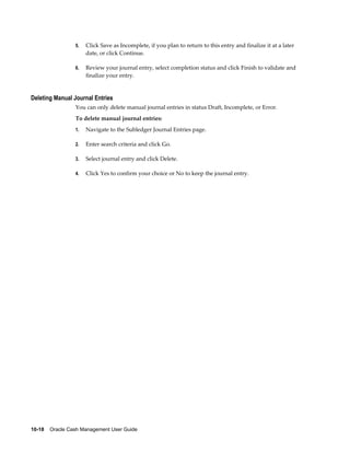 5.   Click Save as Incomplete, if you plan to return to this entry and finalize it at a later
                      date, or click Continue.

                 6.   Review your journal entry, select completion status and click Finish to validate and
                      finalize your entry.


Deleting Manual Journal Entries
                 You can only delete manual journal entries in status Draft, Incomplete, or Error.
                 To delete manual journal entries:
                 1.   Navigate to the Subledger Journal Entries page.

                 2.   Enter search criteria and click Go.

                 3.   Select journal entry and click Delete.

                 4.   Click Yes to confirm your choice or No to keep the journal entry.




10-18    Oracle Cash Management User Guide
 