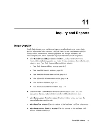 11
                                                     Inquiry and Reports


Inquiry Overview
           Oracle Cash Management enables you to perform online inquiries to review bank
           account information, bank transfers, cashflow, balances and interest rate schedules,
           monitor reconciliation status, research payments and receipts, and view cash
           forecasting amounts. There are several inquiry windows in Cash Management:
           •   View Bank Statement Reconciliation window: Use this window to review
               statement reconciliations, details, and status. You can also access these other inquiry
               windows from View Bank Statement Reconciliation window:
               •   View Bank Statement Lines window, page 11-3

               •   View Available Batches window, page 11-7

               •   View Available Transactions window, page 11-5

               •   View Reconciled Transactions window, page 11-4

               •   View Reversals window, page 11-4

               •   View Reconciliation Errors window, page 11-5


           •   View Available Transactions window: Use this window to find and view
               transactions that are available to be reconciled with bank statement lines.

           •   View Bank Account Transfer window: Use this window to find and view the
               status of a bank account transfer.

           •   View Cashflow window: Use this window to find and view cashflow information.

           •   View Bank Account Balances window: Use this window to find and view bank
               account balance information.




                                                                             Inquiry and Reports    11-1
 