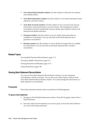 •    View Interest Rate Schedule window: Use this window to find and view interest
                      rate schedule details.

                 •    View Bank Information window: Use this window to view bank information, bank
                      addresses, and bank contacts.

                 •    View Bank Accounts window: Use this window to view account owner and use
                      information, account information, account controls, cash management controls,
                      reconciliation controls, foreign bank currency details, open interface controls, and
                      manual reconciliation tolerances.

                 •    Payments window: Use this window to review details of payments that are
                      available for reconciliation. You can also find out the bank statement that a
                      payment is reconciled to.

                 •    Receipts window: Use this window to review details of receipts that are available
                      for reconciliation. You can also find out the bank statement that a receipt is
                      reconciled to.



Related Topics
                 Viewing Bank Statement Reconciliation, page 11-2
                 Viewing Available Transactions, page 11-5
                 Viewing Payments and Receipts, page 11-17
                 Using Attachments, page 5-40


Viewing Bank Statement Reconciliation
                 You can use View Bank Statement Reconciliation window to review statement
                 reconciliations, details, and status. You can also access other inquiry windows from
                 View Bank Statement Reconciliation window. You cannot change the information in a
                 bank statement or reconciliation.


Prerequisite
                 Have bank statements entered and/or reconciled in Cash Management.


To query a bank statement:
                 1.   Navigate to the Find Bank Statements window. From the Navigator, choose View >
                      Bank Statements.

                 2.   Enter the criteria for the statement you want to query or leave the criteria blank to
                      see a list of all existing statements.




11-2    Oracle Cash Management User Guide
 