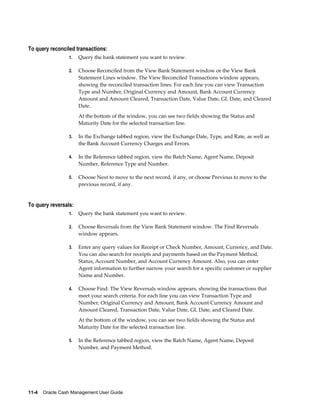 To query reconciled transactions:
                 1.   Query the bank statement you want to review.

                 2.   Choose Reconciled from the View Bank Statement window or the View Bank
                      Statement Lines window. The View Reconciled Transactions window appears,
                      showing the reconciled transaction lines. For each line you can view Transaction
                      Type and Number, Original Currency and Amount, Bank Account Currency
                      Amount and Amount Cleared, Transaction Date, Value Date, GL Date, and Cleared
                      Date.
                      At the bottom of the window, you can see two fields showing the Status and
                      Maturity Date for the selected transaction line.

                 3.   In the Exchange tabbed region, view the Exchange Date, Type, and Rate, as well as
                      the Bank Account Currency Charges and Errors.

                 4.   In the Reference tabbed region, view the Batch Name, Agent Name, Deposit
                      Number, Reference Type and Number.

                 5.   Choose Next to move to the next record, if any, or choose Previous to move to the
                      previous record, if any.


To query reversals:
                 1.   Query the bank statement you want to review.

                 2.   Choose Reversals from the View Bank Statement window. The Find Reversals
                      window appears.

                 3.   Enter any query values for Receipt or Check Number, Amount, Currency, and Date.
                      You can also search for receipts and payments based on the Payment Method,
                      Status, Account Number, and Account Currency Amount. Also, you can enter
                      Agent information to further narrow your search for a specific customer or supplier
                      Name and Number.

                 4.   Choose Find. The View Reversals window appears, showing the transactions that
                      meet your search criteria. For each line you can view Transaction Type and
                      Number, Original Currency and Amount, Bank Account Currency Amount and
                      Amount Cleared, Transaction Date, Value Date, GL Date, and Cleared Date.
                      At the bottom of the window, you can see two fields showing the Status and
                      Maturity Date for the selected transaction line.

                 5.   In the Reference tabbed region, view the Batch Name, Agent Name, Deposit
                      Number, and Payment Method.




11-4    Oracle Cash Management User Guide
 