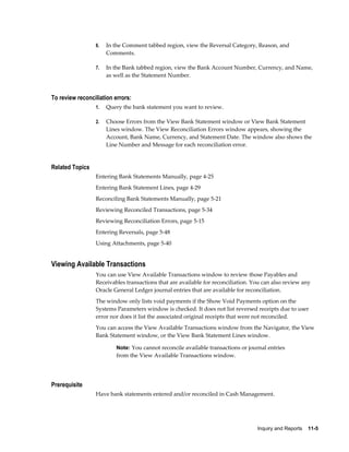 6.   In the Comment tabbed region, view the Reversal Category, Reason, and
                      Comments.

                 7.   In the Bank tabbed region, view the Bank Account Number, Currency, and Name,
                      as well as the Statement Number.


To review reconciliation errors:
                 1.   Query the bank statement you want to review.

                 2.   Choose Errors from the View Bank Statement window or View Bank Statement
                      Lines window. The View Reconciliation Errors window appears, showing the
                      Account, Bank Name, Currency, and Statement Date. The window also shows the
                      Line Number and Message for each reconciliation error.


Related Topics
                 Entering Bank Statements Manually, page 4-25
                 Entering Bank Statement Lines, page 4-29
                 Reconciling Bank Statements Manually, page 5-21
                 Reviewing Reconciled Transactions, page 5-34
                 Reviewing Reconciliation Errors, page 5-15
                 Entering Reversals, page 5-48
                 Using Attachments, page 5-40


Viewing Available Transactions
                 You can use View Available Transactions window to review those Payables and
                 Receivables transactions that are available for reconciliation. You can also review any
                 Oracle General Ledger journal entries that are available for reconciliation.
                 The window only lists void payments if the Show Void Payments option on the
                 Systems Parameters window is checked. It does not list reversed receipts due to user
                 error nor does it list the associated original receipts that were not reconciled.
                 You can access the View Available Transactions window from the Navigator, the View
                 Bank Statement window, or the View Bank Statement Lines window.

                          Note: You cannot reconcile available transactions or journal entries
                          from the View Available Transactions window.




Prerequisite
                 Have bank statements entered and/or reconciled in Cash Management.




                                                                                  Inquiry and Reports    11-5
 