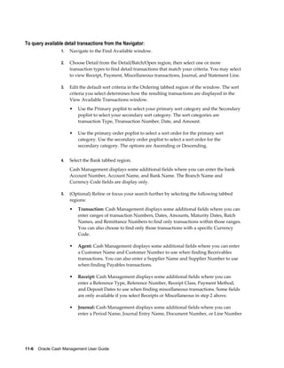 To query available detail transactions from the Navigator:
                 1.   Navigate to the Find Available window.

                 2.   Choose Detail from the Detail/Batch/Open region, then select one or more
                      transaction types to find detail transactions that match your criteria. You may select
                      to view Receipt, Payment, Miscellaneous transactions, Journal, and Statement Line.

                 3.   Edit the default sort criteria in the Ordering tabbed region of the window. The sort
                      criteria you select determines how the resulting transactions are displayed in the
                      View Available Transactions window.
                      •   Use the Primary poplist to select your primary sort category and the Secondary
                          poplist to select your secondary sort category. The sort categories are
                          transaction Type, Ttransaction Number, Date, and Amount.

                      •   Use the primary order poplist to select a sort order for the primary sort
                          category. Use the secondary order poplist to select a sort order for the
                          secondary category. The options are Ascending or Descending.


                 4.   Select the Bank tabbed region.
                      Cash Management displays some additional fields where you can enter the bank
                      Account Number, Account Name, and Bank Name. The Branch Name and
                      Currency Code fields are display only.

                 5.   (Optional) Refine or focus your search further by selecting the following tabbed
                      regions:
                      •   Transaction: Cash Management displays some additional fields where you can
                          enter ranges of transaction Numbers, Dates, Amounts, Maturity Dates, Batch
                          Names, and Remittance Numbers to find only transactions within those ranges.
                          You can also choose to find only those transactions with a specific Currency
                          Code.

                      •   Agent: Cash Management displays some additional fields where you can enter
                          a Customer Name and Customer Number to use when finding Receivables
                          transactions. You can also enter a Supplier Name and Supplier Number to use
                          when finding Payables transactions.

                      •   Receipt: Cash Management displays some additional fields where you can
                          enter a Reference Type, Reference Number, Receipt Class, Payment Method,
                          and Deposit Dates to use when finding miscellaneous transactions. Some fields
                          are only available if you select Receipts or Miscellaneous in step 2 above.

                      •   Journal: Cash Management displays some additional fields where you can
                          enter a Period Name, Journal Entry Name, Document Number, or Line Number




11-6    Oracle Cash Management User Guide
 