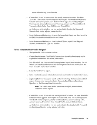 to use when finding journal entries.


                 6.   Choose Find to find all transactions that match your search criteria. The View
                      Available Transactions window appears, showing the available transaction lines.
                      For each transaction you can view the transaction Type and Number, Original
                      Currency and Amount, Bank Account Currency Amount and Amount Cleared,
                      Transaction Date, Value Date, GL Date, and Cleared Date.
                      At the bottom of the window, you can see two fields showing the Status and
                      Maturity Date for the selected transaction line.

                 7.   In the Exchange tabbed region, view the Exchange Date, Type, and Rate, as well as
                      the Bank Account Currency Charges and Errors.

                 8.   In the Reference tabbed region, view the Batch Name, Agent Name, Deposit
                      Number, and Reference Type and Number.


To find available batches from the Navigator:
                 1.   Navigate to the Find Available window.

                 2.   Choose Batch from the Detail/Batch/Open region, then select Remittance and/or
                      Payment to find batches that match your criteria.

                 3.   Edit the default sort criteria in the Ordering tabbed region of the window. The sort
                      criteria you select determines how the resulting transactions are displayed in the
                      View Available Transactions window.

                 4.   Select the Bank tabbed region.

                 5.   Enter your Bank Account information or select one from the available list of values.

                 6.   (Optional) Refine or focus your search further by selecting the Transaction tabbed
                      region. You can enter transaction Dates, Amounts, Batch Names, Remittance
                      Numbers, or the Currency Code to search for.

                              Note: You cannot enter search criteria for the Agent, Miscellaneous,
                              or Journal tabbed regions.



                 7.   Choose Find to find all batches that match your search criteria. The View Available
                      Batches window appears, showing the available batch lines. For each line you can
                      view Batch Name, Original Currency and Total, bank Account Currency Total,
                      Amount Cleared, Transaction Date, Value Date, GL Date, and Cleared Date.
                      At the bottom of the window, you can see two fields showing the batch Type, and
                      the Remittance Number for the selected batch line.




                                                                                   Inquiry and Reports    11-7
 