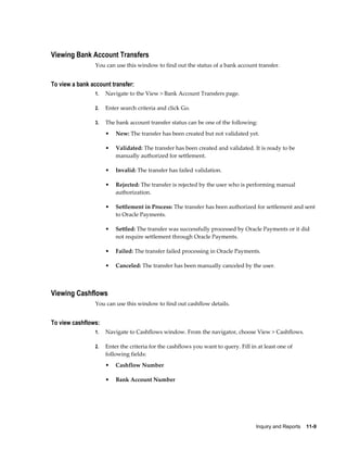 Viewing Bank Account Transfers
                 You can use this window to find out the status of a bank account transfer.


To view a bank account transfer:
                 1.   Navigate to the View > Bank Account Transfers page.

                 2.   Enter search criteria and click Go.

                 3.   The bank account transfer status can be one of the following:
                      •   New: The transfer has been created but not validated yet.

                      •   Validated: The transfer has been created and validated. It is ready to be
                          manually authorized for settlement.

                      •   Invalid: The transfer has failed validation.

                      •   Rejected: The transfer is rejected by the user who is performing manual
                          authorization.

                      •   Settlement in Process: The transfer has been authorized for settlement and sent
                          to Oracle Payments.

                      •   Settled: The transfer was successfully processed by Oracle Payments or it did
                          not require settlement through Oracle Payments.

                      •   Failed: The transfer failed processing in Oracle Payments.

                      •   Canceled: The transfer has been manually canceled by the user.



Viewing Cashflows
                 You can use this window to find out cashflow details.


To view cashflows:
                 1.   Navigate to Cashflows window. From the navigator, choose View > Cashflows.

                 2.   Enter the criteria for the cashflows you want to query. Fill in at least one of
                      following fields:
                      •   Cashflow Number

                      •   Bank Account Number




                                                                                     Inquiry and Reports    11-9
 