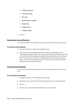 •   Cashflow Amount

                      •   Transaction Type

                      •   Direction

                      •   Bank Reference Number

                      •   Legal Entity

                      •   Cashflow Date

                      •   Cashflow Status


                 3.   Click Go.



Viewing Bank Account Balances
                 You can use the Bank Account Balance window to review the details of your balances.


To view bank account balances:
                 1.   Navigate to the View > Bank Account Balance page.

                 2.   If you do not have any personalized views created, you will be taken to the
                      Advanced Search page. In this case, enter the search criteria and click Go. The bank
                      account balances will be displayed using the system default layout. If you already
                      have at least one view created, you will be taken to the Views page. In this case,
                      select a view name from the list and click Go. The bank account balances will be
                      displayed using your personal layout.



Viewing Interest Schedules
                 You can use the Interest Rate Schedule window to review the details of your interest
                 rates.


To view interest rate schedules:
                 1.   Navigate to the View > Interest Rate Schedules page.

                 2.   Optionally, enter a part of the Interest Rate Schedule name in the Search region.

                 3.   Click Go.

                 4.   Click the name of the Interest Rate Schedule to view the details.




11-10    Oracle Cash Management User Guide
 