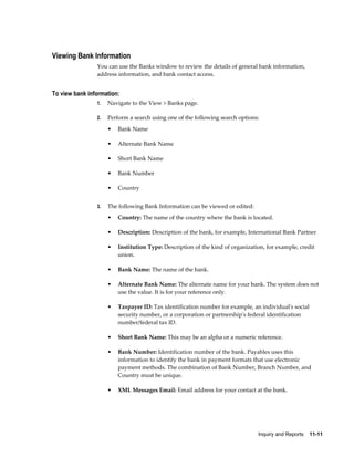 Viewing Bank Information
                You can use the Banks window to review the details of general bank information,
                address information, and bank contact access.


To view bank information:
                1.   Navigate to the View > Banks page.

                2.   Perform a search using one of the following search options:
                     •   Bank Name

                     •   Alternate Bank Name

                     •   Short Bank Name

                     •   Bank Number

                     •   Country


                3.   The following Bank Information can be viewed or edited:
                     •   Country: The name of the country where the bank is located.

                     •   Description: Description of the bank, for example, International Bank Partner

                     •   Institution Type: Description of the kind of organization, for example, credit
                         union.

                     •   Bank Name: The name of the bank.

                     •   Alternate Bank Name: The alternate name for your bank. The system does not
                         use the value. It is for your reference only.

                     •   Taxpayer ID: Tax identification number for example, an individual's social
                         security number, or a corporation or partnership's federal identification
                         number/federal tax ID.

                     •   Short Bank Name: This may be an alpha or a numeric reference.

                     •   Bank Number: Identification number of the bank. Payables uses this
                         information to identify the bank in payment formats that use electronic
                         payment methods. The combination of Bank Number, Branch Number, and
                         Country must be unique.

                     •   XML Messages Email: Email address for your contact at the bank.




                                                                                Inquiry and Reports    11-11
 