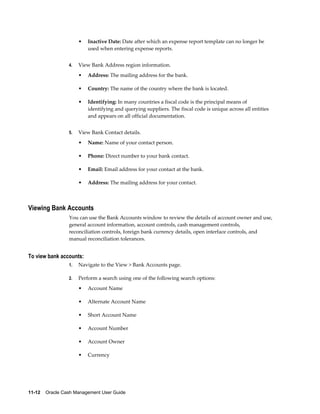 •   Inactive Date: Date after which an expense report template can no longer be
                          used when entering expense reports.


                 4.   View Bank Address region information.
                      •   Address: The mailing address for the bank.

                      •   Country: The name of the country where the bank is located.

                      •   Identifying: In many countries a fiscal code is the principal means of
                          identifying and querying suppliers. The fiscal code is unique across all entities
                          and appears on all official documentation.


                 5.   View Bank Contact details.
                      •   Name: Name of your contact person.

                      •   Phone: Direct number to your bank contact.

                      •   Email: Email address for your contact at the bank.

                      •   Address: The mailing address for your contact.



Viewing Bank Accounts
                 You can use the Bank Accounts window to review the details of account owner and use,
                 general account information, account controls, cash management controls,
                 reconciliation controls, foreign bank currency details, open interface controls, and
                 manual reconciliation tolerances.


To view bank accounts:
                 1.   Navigate to the View > Bank Accounts page.

                 2.   Perform a search using one of the following search options:
                      •   Account Name

                      •   Alternate Account Name

                      •   Short Account Name

                      •   Account Number

                      •   Account Owner

                      •   Currency




11-12    Oracle Cash Management User Guide
 