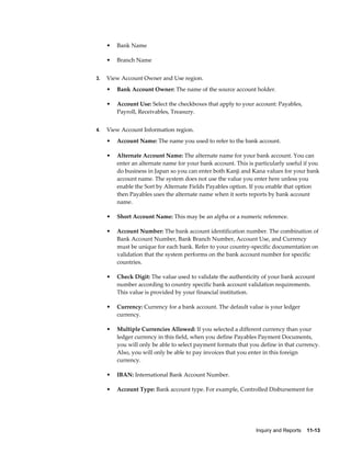 •   Bank Name

     •   Branch Name


3.   View Account Owner and Use region.
     •   Bank Account Owner: The name of the source account holder.

     •   Account Use: Select the checkboxes that apply to your account: Payables,
         Payroll, Receivables, Treasury.


4.   View Account Information region.
     •   Account Name: The name you used to refer to the bank account.

     •   Alternate Account Name: The alternate name for your bank account. You can
         enter an alternate name for your bank account. This is particularly useful if you
         do business in Japan so you can enter both Kanji and Kana values for your bank
         account name. The system does not use the value you enter here unless you
         enable the Sort by Alternate Fields Payables option. If you enable that option
         then Payables uses the alternate name when it sorts reports by bank account
         name.

     •   Short Account Name: This may be an alpha or a numeric reference.

     •   Account Number: The bank account identification number. The combination of
         Bank Account Number, Bank Branch Number, Account Use, and Currency
         must be unique for each bank. Refer to your country-specific documentation on
         validation that the system performs on the bank account number for specific
         countries.

     •   Check Digit: The value used to validate the authenticity of your bank account
         number according to country specific bank account validation requirements.
         This value is provided by your financial institution.

     •   Currency: Currency for a bank account. The default value is your ledger
         currency.

     •   Multiple Currencies Allowed: If you selected a different currency than your
         ledger currency in this field, when you define Payables Payment Documents,
         you will only be able to select payment formats that you define in that currency.
         Also, you will only be able to pay invoices that you enter in this foreign
         currency.

     •   IBAN: International Bank Account Number.

     •   Account Type: Bank account type. For example, Controlled Disbursement for




                                                                Inquiry and Reports    11-13
 