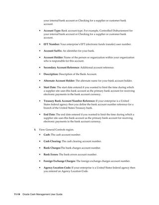 your internal bank account or Checking for a supplier or customer bank
                          account.

                      •   Account Type: Bank account type. For example, Controlled Disbursement for
                          your internal bank account or Checking for a supplier or customer bank
                          account.

                      •   EFT Number: Your enterprise's EFT (electronic funds transfer) user number.

                      •   Account Suffix: An identifier for your bank.

                      •   Account Holder: Name of the person or organization within your organization
                          who is responsible for this account.

                      •   Secondary Account Reference: Additional account reference.

                      •   Description: Description of the Bank Account.

                      •   Alternate Account Holder: The alternate name for your bank account holder.

                      •   Start Date: The start date entered if you wanted to limit the time during which
                          a supplier site uses this bank account as the primary bank account for receiving
                          electronic payments in the bank account currency.

                      •   Treasury Bank Account Number Reference: If your enterprise is a United
                          States federal agency then you define the bank account number reference for a
                          branch of the United States Treasury bank.

                      •   End Date: The end date entered if you wanted to limit the time during which a
                          supplier site uses this bank account as the primary bank account for receiving
                          electronic payments in the bank account currency.


                 5.   View General Controls region.
                      •   Cash: The cash account number.

                      •   Cash Clearing: The cash clearing account number.

                      •   Bank Charges:The bank charges account number.

                      •   Bank Errors: The bank errors account number.

                      •   Foreign Exchange Charges: The foreign exchange charges account number.

                      •   Agency Location Code: If your enterprise is a United States federal agency then
                          you entered an Agency Location Code.




11-14    Oracle Cash Management User Guide
 