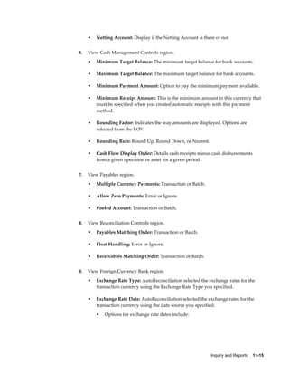 •   Netting Account: Display if the Netting Account is there or not.


6.   View Cash Management Controls region.
     •   Minimum Target Balance: The minimum target balance for bank accounts.

     •   Maximum Target Balance: The maximum target balance for bank accounts.

     •   Minimum Payment Amount: Option to pay the minimum payment available.

     •   Minimum Receipt Amount: This is the minimum amount in this currency that
         must be specified when you created automatic receipts with this payment
         method.

     •   Rounding Factor: Indicates the way amounts are displayed. Options are
         selected from the LOV.

     •   Rounding Rule: Round Up, Round Down, or Nearest.

     •   Cash Flow Display Order: Details cash receipts minus cash disbursements
         from a given operation or asset for a given period.


7.   View Payables region.
     •   Multiple Currency Payments: Transaction or Batch.

     •   Allow Zero Payments: Error or Ignore.

     •   Pooled Account: Transaction or Batch.


8.   View Reconciliation Controls region.
     •   Payables Matching Order: Transaction or Batch.

     •   Float Handling: Error or Ignore.

     •   Receivables Matching Order: Transaction or Batch.


9.   View Foreign Currency Bank region.
     •   Exchange Rate Type: AutoReconciliation selected the exchange rates for the
         transaction currency using the Exchange Rate Type you specified.

     •   Exchange Rate Date: AutoReconciliation selected the exchange rates for the
         transaction currency using the date source you specified.
         •   Options for exchange rate dates include:




                                                                Inquiry and Reports    11-15
 