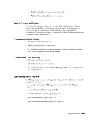 •   Email: Email address for your contact at the bank.

                      •   Address: The mailing address for your contact.



Viewing Payments and Receipts
                 You can use the Payments window to review the details of transactions in Oracle
                 Payables that are available for reconciliation. You can use the Receipts window to
                 review the details of transactions in Oracle Receivables that are available for
                 reconciliation. You can also use these two windows to find out the bank statement that
                 a payment or receipt is reconciled to.


To view payments in Oracle Payables:
                 1.   Navigate to the Payments window.

                 2.   Query the payments you want to review.

                 3.   If a payment is reconciled, scroll to the Statement Num and Statement Line Num
                      field to find information on the bank statement.


To view receipts in Oracle Receivables:
                 1.   Navigate to the Receipts window.

                 2.   Query the receipts you want to review.

                 3.   If a receipt is reconciled, choose the Cash Management tab to find information on
                      the bank statement.



Cash Management Reports
                 Cash Management provides several reports to help you review and analyze your cash
                 management activities.
                 You can run the following Cash Management reports from the Submit Request
                 window:
                 •    Archive/Purge Bank Statements, page 11-24

                 •    AutoReconciliation Execution Report, page 11-24

                 •    Bank Statement Detail Report, page 11-25

                 •    Bank Statement Loader Execution Report, page 11-25




                                                                                Inquiry and Reports    11-17
 
