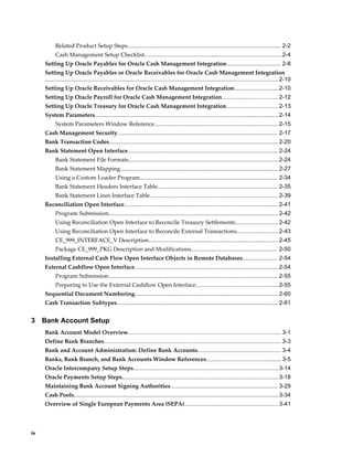 Related Product Setup Steps................................................................................................ 2-2
           Cash Management Setup Checklist......................................................................................2-4
     Setting Up Oracle Payables for Oracle Cash Management Integration.................................. 2-8
     Setting Up Oracle Payables or Oracle Receivables for Oracle Cash Management Integration
     .................................................................................................................................................. 2-10
     Setting Up Oracle Receivables for Oracle Cash Management Integration............................2-10
     Setting Up Oracle Payroll for Oracle Cash Management Integration................................... 2-12
     Setting Up Oracle Treasury for Oracle Cash Management Integration................................ 2-13
     System Parameters................................................................................................................... 2-14
           System Parameters Window Reference..............................................................................2-15
     Cash Management Security.................................................................................................... 2-17
     Bank Transaction Codes.......................................................................................................... 2-20
     Bank Statement Open Interface.............................................................................................. 2-24
           Bank Statement File Formats..............................................................................................2-24
           Bank Statement Mapping................................................................................................... 2-27
           Using a Custom Loader Program...................................................................................... 2-34
           Bank Statement Headers Interface Table........................................................................... 2-35
           Bank Statement Lines Interface Table................................................................................ 2-39
     Reconciliation Open Interface................................................................................................ 2-41
           Program Submission.......................................................................................................... 2-42
           Using Reconciliation Open Interface to Reconcile Treasury Settlements........................... 2-42
           Using Reconciliation Open Interface to Reconcile External Transactions.......................... 2-43
           CE_999_INTERFACE_V Description................................................................................. 2-45
           Package CE_999_PKG Description and Modifications...................................................... 2-50
     Installing External Cash Flow Open Interface Objects in Remote Databases...................... 2-54
     External Cashflow Open Interface.......................................................................................... 2-54
           Program Submission.......................................................................................................... 2-55
           Preparing to Use the External Cashflow Open Interface....................................................2-55
     Sequential Document Numbering.......................................................................................... 2-60
     Cash Transaction Subtypes..................................................................................................... 2-61


3    Bank Account Setup
     Bank Account Model Overview................................................................................................ 3-1
     Define Bank Branches............................................................................................................... 3-3
     Bank and Account Administration: Define Bank Accounts.................................................... 3-4
     Banks, Bank Branch, and Bank Accounts Window References............................................... 3-5
     Oracle Intercompany Setup Steps...........................................................................................3-14
     Oracle Payments Setup Steps..................................................................................................3-18
     Maintaining Bank Account Signing Authorities................................................................... 3-29
     Cash Pools................................................................................................................................ 3-34
     Overview of Single European Payments Area (SEPA)........................................................... 3-41




iv
 
