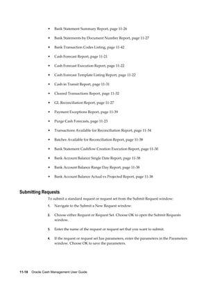 •    Bank Statement Summary Report, page 11-26

                 •    Bank Statements by Document Number Report, page 11-27

                 •    Bank Transaction Codes Listing, page 11-42

                 •    Cash Forecast Report, page 11-21

                 •    Cash Forecast Execution Report, page 11-22

                 •    Cash Forecast Template Listing Report, page 11-22

                 •    Cash in Transit Report, page 11-31

                 •    Cleared Transactions Report, page 11-32

                 •    GL Reconciliation Report, page 11-27

                 •    Payment Exceptions Report, page 11-39

                 •    Purge Cash Forecasts, page 11-23

                 •    Transactions Available for Reconciliation Report, page 11-34

                 •    Batches Available for Reconciliation Report, page 11-38

                 •    Bank Statement Cashflow Creation Execution Report, page 11-30

                 •    Bank Account Balance Single Date Report, page 11-38

                 •    Bank Account Balance Range Day Report, page 11-38

                 •    Bank Account Balance Actual vs Projected Report, page 11-38



Submitting Requests
                 To submit a standard request or request set from the Submit Request window:
                 1.   Navigate to the Submit a New Request window.

                 2.   Choose either Request or Request Set. Choose OK to open the Submit Requests
                      window.

                 3.   Enter the name of the request or request set that you want to submit.

                 4.   If the request or request set has parameters, enter the parameters in the Parameters
                      window. Choose OK to save the parameters.




11-18    Oracle Cash Management User Guide
 