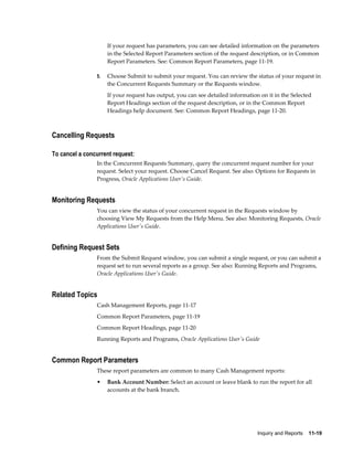 If your request has parameters, you can see detailed information on the parameters
                     in the Selected Report Parameters section of the request description, or in Common
                     Report Parameters. See: Common Report Parameters, page 11-19.

                5.   Choose Submit to submit your request. You can review the status of your request in
                     the Concurrent Requests Summary or the Requests window.
                     If your request has output, you can see detailed information on it in the Selected
                     Report Headings section of the request description, or in the Common Report
                     Headings help document. See: Common Report Headings, page 11-20.



Cancelling Requests

To cancel a concurrent request:
                In the Concurrent Requests Summary, query the concurrent request number for your
                request. Select your request. Choose Cancel Request. See also: Options for Requests in
                Progress, Oracle Applications User's Guide.


Monitoring Requests
                You can view the status of your concurrent request in the Requests window by
                choosing View My Requests from the Help Menu. See also: Monitoring Requests, Oracle
                Applications User's Guide.


Defining Request Sets
                From the Submit Request window, you can submit a single request, or you can submit a
                request set to run several reports as a group. See also: Running Reports and Programs,
                Oracle Applications User's Guide.


Related Topics
                Cash Management Reports, page 11-17
                Common Report Parameters, page 11-19
                Common Report Headings, page 11-20
                Running Reports and Programs, Oracle Applications User's Guide


Common Report Parameters
                These report parameters are common to many Cash Management reports:
                •    Bank Account Number: Select an account or leave blank to run the report for all
                     accounts at the bank branch.




                                                                                 Inquiry and Reports    11-19
 