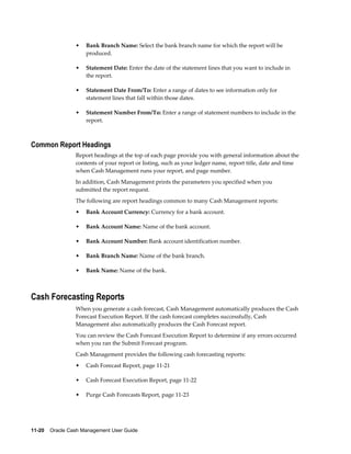 •   Bank Branch Name: Select the bank branch name for which the report will be
                     produced.

                 •   Statement Date: Enter the date of the statement lines that you want to include in
                     the report.

                 •   Statement Date From/To: Enter a range of dates to see information only for
                     statement lines that fall within those dates.

                 •   Statement Number From/To: Enter a range of statement numbers to include in the
                     report.



Common Report Headings
                 Report headings at the top of each page provide you with general information about the
                 contents of your report or listing, such as your ledger name, report title, date and time
                 when Cash Management runs your report, and page number.
                 In addition, Cash Management prints the parameters you specified when you
                 submitted the report request.
                 The following are report headings common to many Cash Management reports:
                 •   Bank Account Currency: Currency for a bank account.

                 •   Bank Account Name: Name of the bank account.

                 •   Bank Account Number: Bank account identification number.

                 •   Bank Branch Name: Name of the bank branch.

                 •   Bank Name: Name of the bank.



Cash Forecasting Reports
                 When you generate a cash forecast, Cash Management automatically produces the Cash
                 Forecast Execution Report. If the cash forecast completes successfully, Cash
                 Management also automatically produces the Cash Forecast report.
                 You can review the Cash Forecast Execution Report to determine if any errors occurred
                 when you ran the Submit Forecast program.
                 Cash Management provides the following cash forecasting reports:
                 •   Cash Forecast Report, page 11-21

                 •   Cash Forecast Execution Report, page 11-22

                 •   Purge Cash Forecasts Report, page 11-23




11-20    Oracle Cash Management User Guide
 