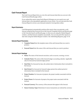 Cash Forecast Report
                The Cash Forecast Report lets you view the cash forecast data that you can see in the
                Cash Forecast Results page online.
                If you submit this report using Oracle Report eXchange you can export your cash
                forecast data to the spreadsheet application of your choice. You can also print the Cash
                Forecast Report to review your forecasts instead of viewing them online.


Report Submission
                Cash Management automatically produces this report when you generate a cash
                forecast using the Run Forecast icon in the Forecast Templates Search and Results page
                or the Forecasts Search and Results page or when you are using the Submit Request
                window, and that forecast completes successfully. You can also print this report at a
                later time using the Submit Request window. See: Submitting Requests, page 11-18.


Selected Report Parameters
                •   Template Name:Enter the template name of the cash forecast that you want to
                    produce.

                •   Forecast Name:Enter the name of the cash forecast that you want to produce.


Selected Report Headings
                •   Status: The status of the forecast execution, such as success, warning, or error.

                •   Calendar Name: The name of the General Ledger accounting calendar. Applicable
                    only for forecasts by General Ledger period.

                •   Start Date: For forecasts by days, the earliest date of information that is included in
                    the forecast.

                •   Start Period: For forecasts by General Ledger period, the earliest period of
                    information that is included in the forecast.

                •   Project Number: For forecasts of projects, the project number associated with the
                    forecast.

                •   Project Name: For forecasts of projects, the project name associated with the
                    forecast.

                •   Forecast Currency: The currency of the amounts that appear in the forecast.

                •   Source Currency Type: Determines if source transactions are selected by currency:




                                                                                 Inquiry and Reports    11-21
 