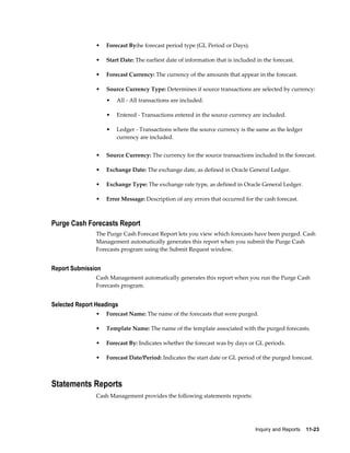 •   Forecast By:he forecast period type (GL Period or Days).

                •   Start Date: The earliest date of information that is included in the forecast.

                •   Forecast Currency: The currency of the amounts that appear in the forecast.

                •   Source Currency Type: Determines if source transactions are selected by currency:
                    •   All - All transactions are included.

                    •   Entered - Transactions entered in the source currency are included.

                    •   Ledger - Transactions where the source currency is the same as the ledger
                        currency are included.


                •   Source Currency: The currency for the source transactions included in the forecast.

                •   Exchange Date: The exchange date, as defined in Oracle General Ledger.

                •   Exchange Type: The exchange rate type, as defined in Oracle General Ledger.

                •   Error Message: Description of any errors that occurred for the cash forecast.



Purge Cash Forecasts Report
                The Purge Cash Forecast Report lets you view which forecasts have been purged. Cash
                Management automatically generates this report when you submit the Purge Cash
                Forecasts program using the Submit Request window.


Report Submission
                Cash Management automatically generates this report when you run the Purge Cash
                Forecasts program.


Selected Report Headings
                •   Forecast Name: The name of the forecasts that were purged.

                •   Template Name: The name of the template associated with the purged forecasts.

                •   Forecast By: Indicates whether the forecast was by days or GL periods.

                •   Forecast Date/Period: Indicates the start date or GL period of the purged forecast.



Statements Reports
                Cash Management provides the following statements reports:




                                                                                 Inquiry and Reports    11-23
 