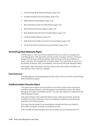 •   Archive/Purge Bank Statements Report, page 11-24

                 •   AutoReconciliation Execution Report, page 11-24

                 •   Bank Statement Detail Report, page 11-25

                 •   Bank Statement Loader Execution Report, page 11-25

                 •   Bank Statement Summary Report, page 11-26

                 •   Bank Statements by Document Number Report, page 11-27

                 •   GL Reconciliation Report, page 11-27

                 •   Bank Statement Cashflow Creation Execution Report, page 11-30

                 •   Sweep Transactions Generation Execution Report, page 11-30



Archive/Purge Bank Statements Report
                 Use this report to view a list of bank statements that were archived or purged from
                 Cash Management. This report lists only the number of headers and lines archived or
                 purged from the bank statement interface table and does not list reconciliations or
                 errors, since they are not applicable to interface tables. This report does, however, list
                 the number of headers, lines, reconciliations, and errors for the bank statement tables.
                 The number under the headers and lines column is the total number of headers and
                 lines that have been archived or purged.


Report Submission
                 Cash Management automatically generates this report when you run the Archive/Purge
                 Bank Statements program.


AutoReconciliation Execution Report
                 This report shows import and reconciliation errors that occurred when running the
                 AutoReconciliation program. Cash Management automatically produces this report
                 during the automatic reconciliation process. You may also request it as needed from the
                 Submit Request window.
                 This report includes either statement import errors, which prevented the automatic
                 loading of your bank statement, or your reconciliation exceptions found during the
                 automatic reconciliation process.
                 This report lists the details of any miscellaneous transactions that were created in
                 Receivables during the automatic reconciliation process.
                 If the AutoReconciliation program does not encounter any reconciliation errors or




11-24    Oracle Cash Management User Guide
 