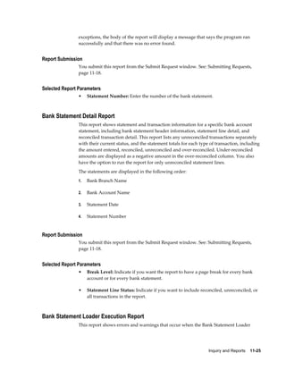 exceptions, the body of the report will display a message that says the program ran
                successfully and that there was no error found.


Report Submission
                You submit this report from the Submit Request window. See: Submitting Requests,
                page 11-18.


Selected Report Parameters
                •    Statement Number: Enter the number of the bank statement.



Bank Statement Detail Report
                This report shows statement and transaction information for a specific bank account
                statement, including bank statement header information, statement line detail, and
                reconciled transaction detail. This report lists any unreconciled transactions separately
                with their current status, and the statement totals for each type of transaction, including
                the amount entered, reconciled, unreconciled and over-reconciled. Under-reconciled
                amounts are displayed as a negative amount in the over-reconciled column. You also
                have the option to run the report for only unreconciled statement lines.
                The statements are displayed in the following order:
                1.   Bank Branch Name

                2.   Bank Account Name

                3.   Statement Date

                4.   Statement Number


Report Submission
                You submit this report from the Submit Request window. See: Submitting Requests,
                page 11-18.


Selected Report Parameters
                •    Break Level: Indicate if you want the report to have a page break for every bank
                     account or for every bank statement.

                •    Statement Line Status: Indicate if you want to include reconciled, unreconciled, or
                     all transactions in the report.



Bank Statement Loader Execution Report
                This report shows errors and warnings that occur when the Bank Statement Loader




                                                                                 Inquiry and Reports    11-25
 