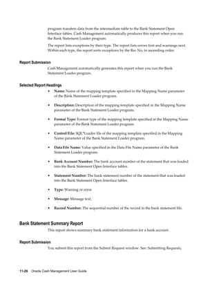 program transfers data from the intermediate table to the Bank Statement Open
                 Interface tables. Cash Management automatically produces this report when you run
                 the Bank Statement Loader program.
                 The report lists exceptions by their type. The report lists errors first and warnings next.
                 Within each type, the report sorts exceptions by the Rec No, in ascending order.


Report Submission
                 Cash Management automatically generates this report when you run the Bank
                 Statement Loader program.


Selected Report Headings
                 •   Name: Name of the mapping template specified in the Mapping Name parameter
                     of the Bank Statement Loader program.

                 •   Description: Description of the mapping template specified in the Mapping Name
                     parameter of the Bank Statement Loader program.

                 •   Format Type: Format type of the mapping template specified in the Mapping Name
                     parameter of the Bank Statement Loader program.

                 •   Control File: SQL*Loader file of the mapping template specified in the Mapping
                     Name parameter of the Bank Statement Loader program.

                 •   Data File Name: Value specified in the Data File Name parameter of the Bank
                     Statement Loader program.

                 •   Bank Account Number: The bank account number of the statement that was loaded
                     into the Bank Statement Open Interface tables.

                 •   Statement Number: The bank statement number of the statement that was loaded
                     into the Bank Statement Open Interface tables.

                 •   Type: Warning or error

                 •   Message: Message text.

                 •   Record Number: The sequential number of the record in the bank statement file.



Bank Statement Summary Report
                 This report shows summary bank statement information for a bank account.


Report Submission
                 You submit this report from the Submit Request window. See: Submitting Requests,




11-26    Oracle Cash Management User Guide
 