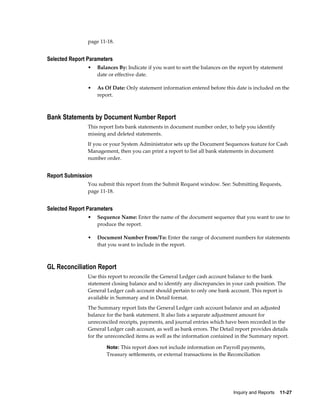 page 11-18.


Selected Report Parameters
                •   Balances By: Indicate if you want to sort the balances on the report by statement
                    date or effective date.

                •   As Of Date: Only statement information entered before this date is included on the
                    report.



Bank Statements by Document Number Report
                This report lists bank statements in document number order, to help you identify
                missing and deleted statements.
                If you or your System Administrator sets up the Document Sequences feature for Cash
                Management, then you can print a report to list all bank statements in document
                number order.


Report Submission
                You submit this report from the Submit Request window. See: Submitting Requests,
                page 11-18.


Selected Report Parameters
                •   Sequence Name: Enter the name of the document sequence that you want to use to
                    produce the report.

                •   Document Number From/To: Enter the range of document numbers for statements
                    that you want to include in the report.



GL Reconciliation Report
                Use this report to reconcile the General Ledger cash account balance to the bank
                statement closing balance and to identify any discrepancies in your cash position. The
                General Ledger cash account should pertain to only one bank account. This report is
                available in Summary and in Detail format.
                The Summary report lists the General Ledger cash account balance and an adjusted
                balance for the bank statement. It also lists a separate adjustment amount for
                unreconciled receipts, payments, and journal entries which have been recorded in the
                General Ledger cash account, as well as bank errors. The Detail report provides details
                for the unreconciled items as well as the information contained in the Summary report.

                        Note: This report does not include information on Payroll payments,
                        Treasury settlements, or external transactions in the Reconciliation




                                                                                Inquiry and Reports    11-27
 