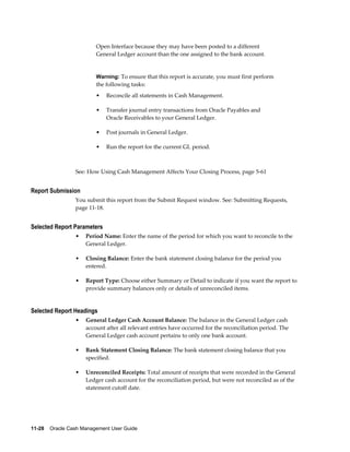 Open Interface because they may have been posted to a different
                         General Ledger account than the one assigned to the bank account.


                         Warning: To ensure that this report is accurate, you must first perform
                         the following tasks:
                         •   Reconcile all statements in Cash Management.

                         •   Transfer journal entry transactions from Oracle Payables and
                             Oracle Receivables to your General Ledger.

                         •   Post journals in General Ledger.

                         •   Run the report for the current GL period.



                 See: How Using Cash Management Affects Your Closing Process, page 5-61


Report Submission
                 You submit this report from the Submit Request window. See: Submitting Requests,
                 page 11-18.


Selected Report Parameters
                 •   Period Name: Enter the name of the period for which you want to reconcile to the
                     General Ledger.

                 •   Closing Balance: Enter the bank statement closing balance for the period you
                     entered.

                 •   Report Type: Choose either Summary or Detail to indicate if you want the report to
                     provide summary balances only or details of unreconciled items.


Selected Report Headings
                 •   General Ledger Cash Account Balance: The balance in the General Ledger cash
                     account after all relevant entries have occurred for the reconciliation period. The
                     General Ledger cash account pertains to only one bank account.

                 •   Bank Statement Closing Balance: The bank statement closing balance that you
                     specified.

                 •   Unreconciled Receipts: Total amount of receipts that were recorded in the General
                     Ledger cash account for the reconciliation period, but were not reconciled as of the
                     statement cutoff date.




11-28    Oracle Cash Management User Guide
 