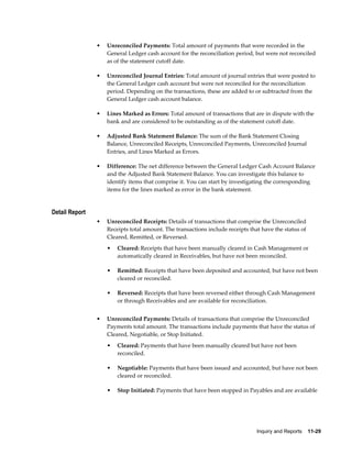 •   Unreconciled Payments: Total amount of payments that were recorded in the
                    General Ledger cash account for the reconciliation period, but were not reconciled
                    as of the statement cutoff date.

                •   Unreconciled Journal Entries: Total amount of journal entries that were posted to
                    the General Ledger cash account but were not reconciled for the reconciliation
                    period. Depending on the transactions, these are added to or subtracted from the
                    General Ledger cash account balance.

                •   Lines Marked as Errors: Total amount of transactions that are in dispute with the
                    bank and are considered to be outstanding as of the statement cutoff date.

                •   Adjusted Bank Statement Balance: The sum of the Bank Statement Closing
                    Balance, Unreconciled Receipts, Unreconciled Payments, Unreconciled Journal
                    Entries, and Lines Marked as Errors.

                •   Difference: The net difference between the General Ledger Cash Account Balance
                    and the Adjusted Bank Statement Balance. You can investigate this balance to
                    identify items that comprise it. You can start by investigating the corresponding
                    items for the lines marked as error in the bank statement.


Detail Report
                •   Unreconciled Receipts: Details of transactions that comprise the Unreconciled
                    Receipts total amount. The transactions include receipts that have the status of
                    Cleared, Remitted, or Reversed.
                    •   Cleared: Receipts that have been manually cleared in Cash Management or
                        automatically cleared in Receivables, but have not been reconciled.

                    •   Remitted: Receipts that have been deposited and accounted, but have not been
                        cleared or reconciled.

                    •   Reversed: Receipts that have been reversed either through Cash Management
                        or through Receivables and are available for reconciliation.


                •   Unreconciled Payments: Details of transactions that comprise the Unreconciled
                    Payments total amount. The transactions include payments that have the status of
                    Cleared, Negotiable, or Stop Initiated.
                    •   Cleared: Payments that have been manually cleared but have not been
                        reconciled.

                    •   Negotiable: Payments that have been issued and accounted, but have not been
                        cleared or reconciled.

                    •   Stop Initiated: Payments that have been stopped in Payables and are available




                                                                                Inquiry and Reports    11-29
 