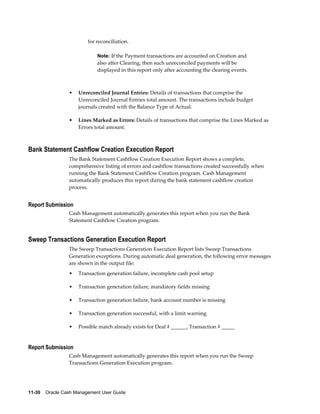 for reconciliation.

                             Note: If the Payment transactions are accounted on Creation and
                             also after Clearing, then such unreconciled payments will be
                             displayed in this report only after accounting the clearing events.



                 •   Unreconciled Journal Entries: Details of transactions that comprise the
                     Unreconciled Journal Entries total amount. The transactions include budget
                     journals created with the Balance Type of Actual.

                 •   Lines Marked as Errors: Details of transactions that comprise the Lines Marked as
                     Errors total amount.



Bank Statement Cashflow Creation Execution Report
                 The Bank Statement Cashflow Creation Execution Report shows a complete,
                 comprehensive listing of errors and cashflow transactions created successfully when
                 running the Bank Statement Cashflow Creation program. Cash Management
                 automatically produces this report during the bank statement cashflow creation
                 process.


Report Submission
                 Cash Management automatically generates this report when you run the Bank
                 Statement Cashflow Creation program.


Sweep Transactions Generation Execution Report
                 The Sweep Transactions Generation Execution Report lists Sweep Transactions
                 Generation exceptions. During automatic deal generation, the following error messages
                 are shown in the output file:
                 •   Transaction generation failure, incomplete cash pool setup

                 •   Transaction generation failure, mandatory fields missing

                 •   Transaction generation failure, bank account number is missing

                 •   Transaction generation successful, with a limit warning

                 •   Possible match already exists for Deal # ______, Transaction # _____


Report Submission
                 Cash Management automatically generates this report when you run the Sweep
                 Transactions Generation Execution program.




11-30    Oracle Cash Management User Guide
 