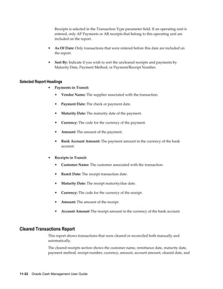 Receipts is selected in the Transaction Type parameter field. If an operating unit is
                     entered, only AP Payments or AR receipts that belong to this operating unit are
                     included on the report.

                 •   As Of Date: Only transactions that were entered before this date are included on
                     the report.

                 •   Sort By: Indicate if you wish to sort the uncleared receipts and payments by
                     Maturity Date, Payment Method, or Payment/Receipt Number.


Selected Report Headings
                 •   Payments in Transit:
                     •   Vendor Name: The supplier associated with the transaction.

                     •   Payment Date: The check or payment date.

                     •   Maturity Date: The maturity date of the payment.

                     •   Currency: The code for the currency of the payment.

                     •   Amount: The amount of the payment.

                     •   Bank Account Amount: The payment amount in the currency of the bank
                         account.


                 •   Receipts in Transit:
                     •   Customer Name: The customer associated with the transaction.

                     •   Remit Date: The receipt transaction date.

                     •   Maturity Date: The receipt maturity/due date.

                     •   Currency: The code for the currency of the receipt.

                     •   Amount: The amount of the receipt.

                     •   Account Amount The receipt amount in the currency of the bank account.



Cleared Transactions Report
                 This report shows transactions that were cleared or reconciled both manually and
                 automatically.
                 The cleared receipts section shows the customer name, remittance date, maturity date,
                 payment method, receipt number, currency, amount, account amount, cleared date, and




11-32    Oracle Cash Management User Guide
 