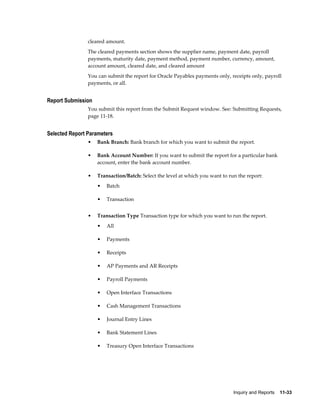 cleared amount.
                The cleared payments section shows the supplier name, payment date, payroll
                payments, maturity date, payment method, payment number, currency, amount,
                account amount, cleared date, and cleared amount
                You can submit the report for Oracle Payables payments only, receipts only, payroll
                payments, or all.


Report Submission
                You submit this report from the Submit Request window. See: Submitting Requests,
                page 11-18.


Selected Report Parameters
                •   Bank Branch: Bank branch for which you want to submit the report.

                •   Bank Account Number: If you want to submit the report for a particular bank
                    account, enter the bank account number.

                •   Transaction/Batch: Select the level at which you want to run the report:
                    •   Batch

                    •   Transaction


                •   Transaction Type Transaction type for which you want to run the report.
                    •   All

                    •   Payments

                    •   Receipts

                    •   AP Payments and AR Receipts

                    •   Payroll Payments

                    •   Open Interface Transactions

                    •   Cash Management Transactions

                    •   Journal Entry Lines

                    •   Bank Statement Lines

                    •   Treasury Open Interface Transactions




                                                                               Inquiry and Reports    11-33
 