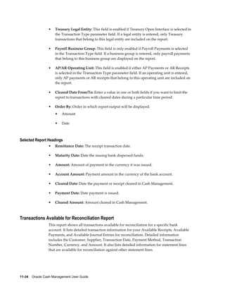 •   Treasury Legal Entity: This field is enabled if Treasury Open Interface is selected in
                     the Transaction Type parameter field. If a legal entity is entered, only Treasury
                     transactions that belong to this legal entity are included on the report.

                 •   Payroll Business Group: This field is only enabled if Payroll Payments is selected
                     in the Transaction Type field. If a business group is entered, only payroll payments
                     that belong to this business group are displayed on the report.

                 •   AP/AR Operating Unit: This field is enabled if either AP Payments or AR Receipts
                     is selected in the Transaction Type parameter field. If an operating unit is entered,
                     only AP payments or AR receipts that belong to this operating unit are included on
                     the report.

                 •   Cleared Date From/To: Enter a value in one or both fields if you want to limit the
                     report to transactions with cleared dates during a particular time period.

                 •   Order By: Order in which report output will be displayed.
                     •   Amount

                     •   Date



Selected Report Headings
                 •   Remittance Date: The receipt transaction date.

                 •   Maturity Date: Date the issuing bank dispersed funds.

                 •   Amount: Amount of payment in the currency it was issued.

                 •   Account Amount: Payment amount in the currency of the bank account.

                 •   Cleared Date: Date the payment or receipt cleared in Cash Management.

                 •   Payment Date: Date payment is issued.

                 •   Cleared Amount: Amount cleared in Cash Management.



Transactions Available for Reconciliation Report
                 This report shows all transactions available for reconciliation for a specific bank
                 account. It lists detailed transaction information for your Available Receipts, Available
                 Payments, and Available Journal Entries for reconciliation. Detailed information
                 includes the Customer, Supplier, Transaction Date, Payment Method, Transaction
                 Number, Currency, and Amount. It also lists detailed information for statement lines
                 that are available for reconciliation against other statement lines.




11-34    Oracle Cash Management User Guide
 