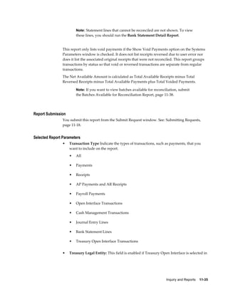 Note: Statement lines that cannot be reconciled are not shown. To view
                        these lines, you should run the Bank Statement Detail Report.


                This report only lists void payments if the Show Void Payments option on the Systems
                Parameters window is checked. It does not list receipts reversed due to user error nor
                does it list the associated original receipts that were not reconciled. This report groups
                transactions by status so that void or reversed transactions are separate from regular
                transactions.
                The Net Available Amount is calculated as Total Available Receipts minus Total
                Reversed Receipts minus Total Available Payments plus Total Voided Payments.

                        Note: If you want to view batches available for reconciliation, submit
                        the Batches Available for Reconciliation Report, page 11-38.




Report Submission
                You submit this report from the Submit Request window. See: Submitting Requests,
                page 11-18.


Selected Report Parameters
                •   Transaction Type Indicate the types of transactions, such as payments, that you
                    want to include on the report.
                    •   All

                    •   Payments

                    •   Receipts

                    •   AP Payments and AR Receipts

                    •   Payroll Payments

                    •   Open Interface Transactions

                    •   Cash Management Transactions

                    •   Journal Entry Lines

                    •   Bank Statement Lines

                    •   Treasury Open Interface Transactions


                •   Treasury Legal Entity: This field is enabled if Treasury Open Interface is selected in




                                                                                 Inquiry and Reports    11-35
 